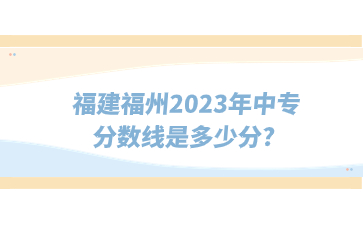 福建福州2023年中专分数线是多少分?