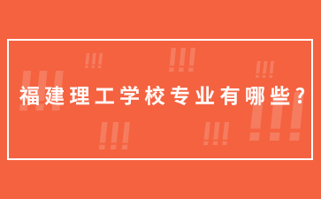 福建理工学校专业有哪些?