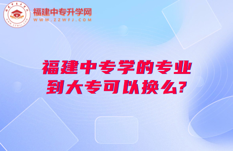 福建中专学的专业到大专可以换么?中专换大专之道看这里！