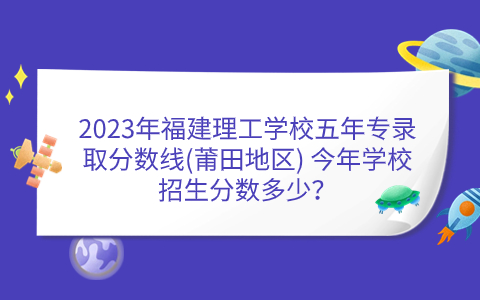 2023年福建理工学校五年专录取分数线(莆田地区) 今年学校招生分数多少？