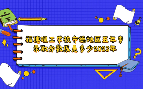 福建理工学校宁德地区五年专录取分数线是多少2023年