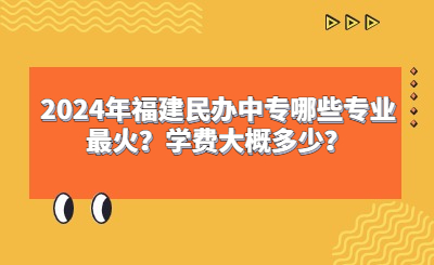 2024年福建民办中专哪些专业最火？学费大概多少？