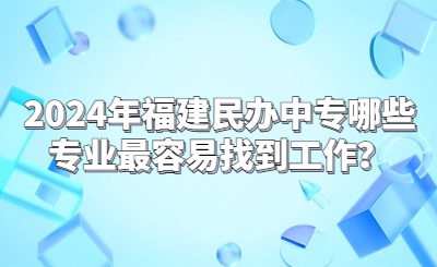 2024年福建民办中专哪些专业最容易找到工作？