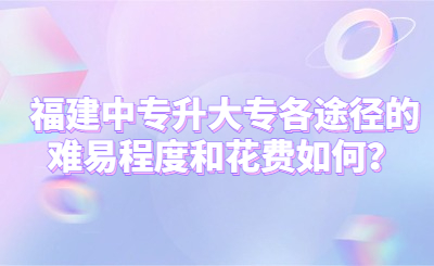 福建中专升大专各途径的难易程度和花费如何？