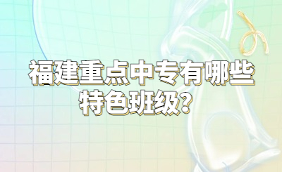 福建重点中专有哪些特色班级？