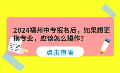 2024福州中专报名后，如果想更换专业，应该怎么操作？