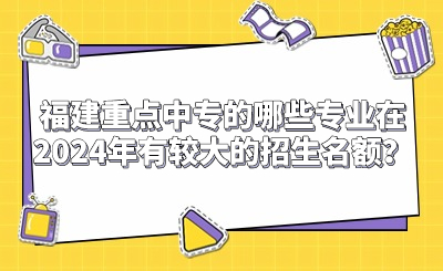 福建重点中专的哪些专业在2024年有较大的招生名额？