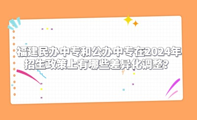 福建民办中专和公办中专在2024年招生政策上有哪些差异化调整？