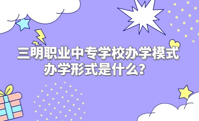 三明职业中专学校办学模式办学形式是什么？