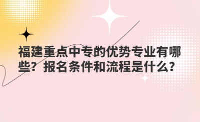 福建重点中专的优势专业有哪些？报名条件和流程是什么？