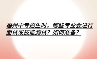 福州中专招生时，哪些专业会进行面试或技能测试？如何准备？