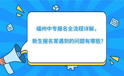 福州中专报名全流程详解，新生报名常遇到的问题有哪些?