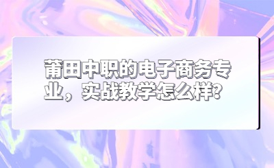 莆田中职的电子商务专业，实战教学怎么样？