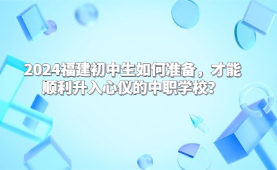 2024福建初中生如何准备，才能顺利升入心仪的中职学校？