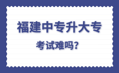 福建中专升大专考试难吗？