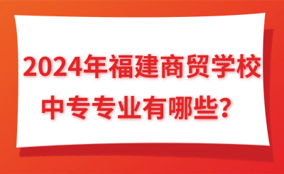 2024年福建商贸学校中专专业有哪些？