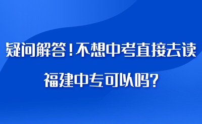 疑问解答！不想中考直接去读福建中专可以吗?