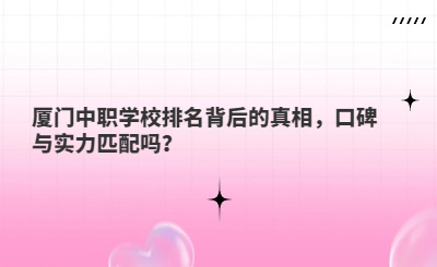 厦门中职学校排名背后的真相，口碑与实力匹配吗？