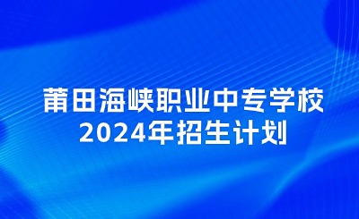 莆田中专丨莆田海峡职业中专学校2024年招生计划