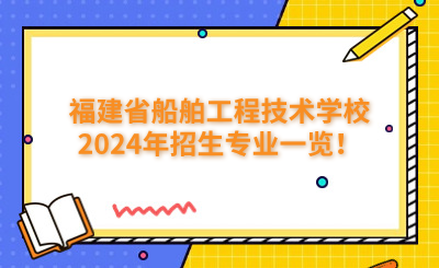 福州技校 | 福建省船舶工程技术学校2024年招生专业一览！