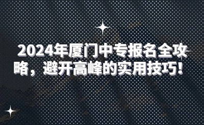 2024年厦门中专报名全攻略，避开高峰的实用技巧！