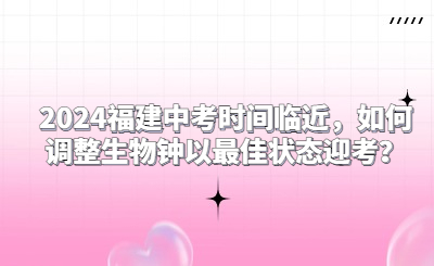 2024福建中考时间临近，如何调整生物钟以最佳状态迎考？