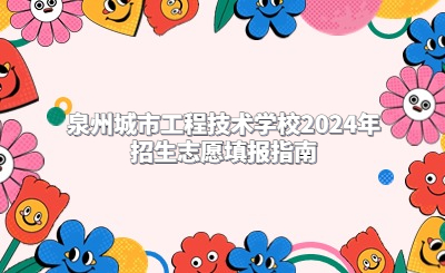 泉州城市工程技术学校2024年招生志愿填报指南