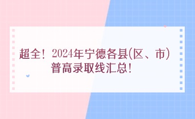 超全！2024年宁德各县(区、市)普高录取线汇总！