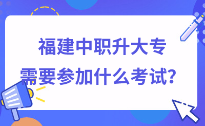 福建中职升大专需要参加什么考试？