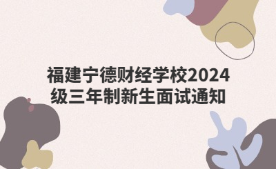 福建宁德财经学校2024级三年制新生面试通知