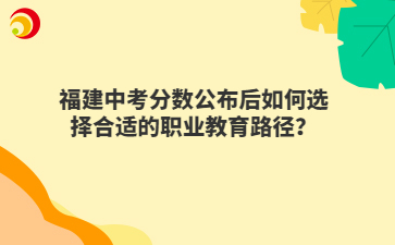 福建中考分数公布后如何选择合适的职业教育路径？