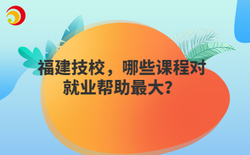 福建技校，哪些课程对就业帮助最大？